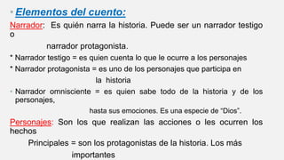 • Elementos del cuento:
Narrador: Es quién narra la historia. Puede ser un narrador testigo
o
narrador protagonista.
* Narrador testigo = es quien cuenta lo que le ocurre a los personajes
* Narrador protagonista = es uno de los personajes que participa en
la historia
• Narrador omnisciente = es quien sabe todo de la historia y de los
personajes,
hasta sus emociones. Es una especie de “Dios”.
Personajes: Son los que realizan las acciones o les ocurren los
hechos
Principales = son los protagonistas de la historia. Los más
importantes
 