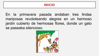 INICIO
En la primavera pasada andaban tres lindas
mariposas revoloteando alegres en un hermoso
jardín cubierto de hermosas flores, donde un gato
se paseaba silencioso.
 