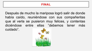 FINAL
Después de mucho la mariposa logró salir de donde
había caído, reuniéndose con sus compañeritas
que al verla se pusieron muy felices, y contentas
diciéndose entre ellas ”debemos tener más
cuidado”.
 