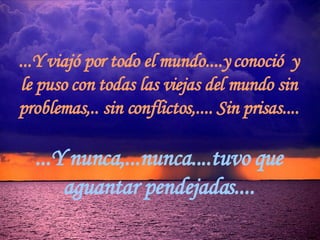 ...Y viajó por todo el mundo....y conoció  y le puso con todas las viejas del mundo sin problemas,.. sin conflictos,.... Sin prisas.... ...Y nunca,...nunca....tuvo que aguantar pendejadas.... 