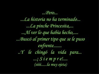 ...Pero...  ...La historia no ha terminado... ...La pinche Princesita,...  ...Al ver lo que había hecho,....  ...Buscó al primer tipo que se le puso enfrente.......  ..Y  le  chingó  la  vida  para...  ...¡ S i e m p r e!.... (siiii......la muy ojeta) 