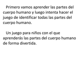 Primero vamos aprender las partes del
cuerpo humano y luego intenta hacer el
juego de identificar todas las partes del
cuerpo humano.
Un juego para niños con el que
aprenderás las partes del cuerpo humano
de forma divertida.