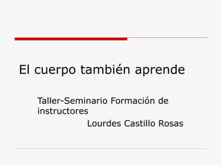 El cuerpo también aprende Taller-Seminario Formación de instructores Lourdes Castillo Rosas 