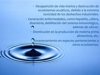  Desaparición de vida marina y destrucción de 
ecosistemas acuáticos, debido a la extrema 
toxicidad de los deshechos industriales. 
 Generación enfermedades, como hepatitis, cólera, 
disentería, debilitación del sistema inmunológico, 
además de cáncer. 
 Disminución en la producción de materia prima 
alimenticia, etc. 
 Envenenamiento en especies pertenecientes a 
otros ecosistemas. 
 