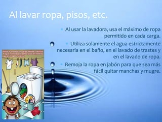 Al lavar ropa, pisos, etc. 
 Al usar la lavadora, usa el máximo de ropa 
permitido en cada carga. 
 Utiliza solamente el agua estrictamente 
necesaria en el baño, en el lavado de trastes y 
en el lavado de ropa. 
 Remoja la ropa en jabón para que sea más 
fácil quitar manchas y mugre. 
 