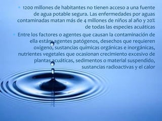  1200 millones de habitantes no tienen acceso a una fuente
de agua potable segura. Las enfermedades por aguas
contaminadas matan más de 4 millones de niños al año y 20%
de todas las especies acuáticas
 Entre los factores o agentes que causan la contaminación de
ella están: agentes patógenos, desechos que requieren
oxígeno, sustancias químicas orgánicas e inorgánicas,
nutrientes vegetales que ocasionan crecimiento excesivo de
plantas acuáticas, sedimentos o material suspendido,
sustancias radioactivas y el calor
 