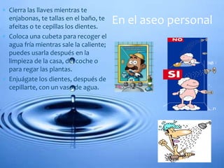  Cierra las llaves mientras te
enjabonas, te tallas en el baño, te
afeitas o te cepillas los dientes.
 Coloca una cubeta para recoger el
agua fría mientras sale la caliente;
puedes usarla después en la
limpieza de la casa, del coche o
para regar las plantas.
 Enjuágate los dientes, después de
cepillarte, con un vaso de agua.
En el aseo personal
 