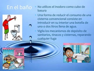  No utilices el inodoro como cubo de
basura
 Una forma de reducir el consumo de una
cisterna convencional consiste en
introducir en su interior una botella de
uno o dos litros llena de agua.
 Vigila los mecanismos de depósito de
sanitarios, tinacos y cisternas, reparando
cualquier fuga
En el baño
 