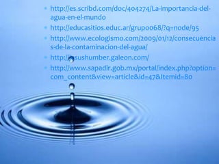  http://es.scribd.com/doc/404274/La-importancia-del-
agua-en-el-mundo
 http://educasitios.educ.ar/grupo068/?q=node/95
 http://www.ecologismo.com/2009/01/12/consecuencia
s-de-la-contaminacion-del-agua/
 http://jesushumber.galeon.com/
 http://www.sapadlr.gob.mx/portal/index.php?option=
com_content&view=article&id=47&Itemid=80
 
