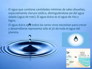  El agua que contiene cantidades mínimas de sales disueltas,
especialmente cloruro sódico, distinguiéndose así del agua
salada (agua de mar). El agua dulce es el agua de ríos y
lagos.
 El agua dulce que todos los seres vivos necesitan para crecer
y desarrollarse representa sólo el 3% de toda el agua del
planeta.
 