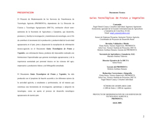 2
P
PR
RE
ES
SE
EN
NT
TA
AC
CI
IO
ON
N
El Proyecto de Modernización de los Servicios de Transferencia de
Tecnología Agrícola (PROMOSTA), dependiente de La Dirección de
Ciencia y Tecnología Agropecuaria (DICTA), institución oficial semi-
autónoma de la Secretaría de Agricultura y Ganadería, que desarrolla,
promueve y facilita la investigación y transferencia de tecnología, con el fin
de contribuir al incremento de la producción y productividad de la actividad
agropecuaria en el país, pone a disposición la recopilación de información
técnico-agrícola en el Documento Guías Tecnológicas de Frutas y
Vegetales, con información básica, producto del intercambio realizado con
Instituciones Especializadas que generan tecnologías agropecuarias y de la
experiencia acumulada por personal técnico en las ciencias del agro,
empresarios y productores lideres y de bibliografía consultada.
El Documento Guías Tecnológicas de Frutas y Vegetales, ha sido
producido con el propósito de hacerlo accesible a los diferentes actores de
la actividad agrícola, a estudiantes y profesionales, de tal manera que
constituya una herramienta de investigación, aprendizaje y adopción de
tecnologías; como un aporte al proceso de desarrollo tecnológico
agropecuario de nuestro país.
Documento Técnico
G
Gu
uí
ía
as
s T
Te
ec
cn
no
ol
ló
óg
gi
ic
ca
as
s d
de
e F
Fr
ru
ut
ta
as
s y
y V
Ve
eg
ge
et
ta
al
le
es
s
Contenido
Ángel Daniel Casaca, Consultor individual, Ingeniero Agrónomo
Zootecnista, egresado de la Escuela Centroamericana de Agricultura
y Ganadería de Costa Rica, ECAG.
Email: angel_casaca@yahoo.com
Asesor de Empresas Pecuarias, Instructor Técnico Agrícola,
Coordinador de Proyectos de Desarrollo Rural.
Revisión, Validación y Diseño
Elena Sierra, Técnico Supervisor, PROMOSTA
Julia Cruz, Técnico Analista de Proyectos, DICTA
Roberto Arellano Donaire, Gerente del PROMOSTA
Secretario de Agricultura y Ganadería, SAG
Mariano Jiménez Talavera
Director Ejecutivo de La DICTA
Selim Flores
Gerente del PROMOSTA
Roberto Arellano Donaire
Redacción, Correcciones y fotografía
Elena Sierra, Técnico Supervisor, PROMOSTA
Julia Cruz, Técnico Analista de Proyectos, DICTA
Ángel Daniel Casaca, Consultor individual.
NÚMERO DE EJEMPLARES 2,000
(1,000 de frutas y 1,000 de vegetales)
PROYECTO DE MODERNIZACION DE LOS SERVICIOS DE
TECNOLOGIA AGRICOLA,
PROMOSTA.
Abril, 2005.
 