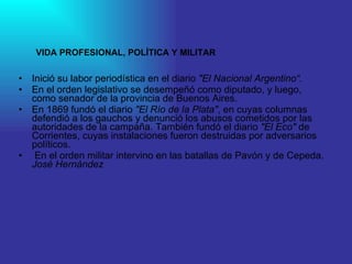 Inició su labor periodística en el diario  "El Nacional Argentino“. En el orden legislativo se desempeñó como diputado, y luego, como senador de la provincia de Buenos Aires.  En 1869 fundó el diario  "El Río de la Plata" , en cuyas columnas defendió a los gauchos y denunció los abusos cometidos por las autoridades de la campaña. También fundó el diario  "El Eco"  de Corrientes, cuyas instalaciones fueron destruidas por adversarios políticos. En el orden militar intervino en las batallas de Pavón y de Cepeda.  José Hernández VIDA PROFESIONAL, POLÍTICA Y MILITAR 