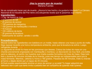 ¡Haz tu propio pan de muerto! Mariana Fuentes  No es complicado hacer pan de muerto. ¿Nunca lo has hecho y te gustaría intentarlo? La Cámara Nacional de la Industria del Pan tiene una estupenda receta que te pasamos aquí mismo:  Ingredientes:    1 kg. de harina de trigo  * 12 gramos de sal  * 20 gramos de azúcar  * 150 gramos de margarina  * 150 gramos de mantequilla o manteca  * 10 huevos  * 100 mililitros de leche  * 30 gramos de levadura  * Saborizante de azahar, canela o vainilla  Procedimiento:  Mezcla todos los ingredientes con batidora en un molde, hasta obtener una masa a punto de malla. Deja reposar durante una hora a temperatura ambiente, para que la levadura se active. Luego, refrigérala durante  u n d ía .  Lo siguiente es dividir la masa en las porciones que desees. Coloca las bolas de masa en una charola previamente engrasada con mantequilla o manteca. La decoración es muy fácil; una bolita será la calavera, al centro; los huesitos que irradia puedes formarlos con tiras de masa. Deja todo listo y durante 90 minutos olvídate de la charola, pues ese tiempo es indispensable para que la masa fermente. Mientras, calienta tu horno a 180 grados. Pasados los 90 minutos, mete tu charola al horno y déjala dentro por un lapso de 25 minutos.  Al final puedes espolvorearle encima un poco de azúcar ¡y ya está! Tu hogar adquirirá ese delicioso olor a pan que tanto invita a pasarla bien en compañía de quienes más quieres.  