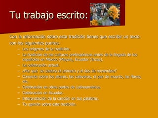 Tu trabajo escrito: Con la información sobre esta tradición tienes que escribir un texto con los siguientes puntos: Los orígenes de la tradición. La tradición de las culturas prehispánicas antes de la llegada de los españoles en México (Mayas), Ecuador (Incas). La celebración actual.  ¿Por qué  se celebra el primero y el dos de noviembre? Comenta sobre los altares, las calaveras, el pan de muerto, las flores, etc. Celebración en otras partes de Latinoamérica. Celebración en Ecuador. Interpretación de la canción en tus palabras. Tu opinión sobre esta tradición. 