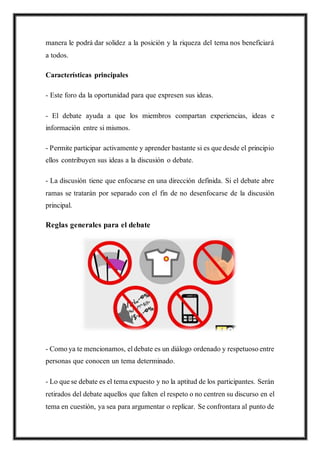 manera le podrá dar solidez a la posición y la riqueza del tema nos beneficiará
a todos.
Características principales
- Este foro da la oportunidad para que expresen sus ideas.
- El debate ayuda a que los miembros compartan experiencias, ideas e
información entre si mismos.
- Permite participar activamente y aprender bastante si es que desde el principio
ellos contribuyen sus ideas a la discusión o debate.
- La discusión tiene que enfocarse en una dirección definida. Si el debate abre
ramas se tratarán por separado con el fin de no desenfocarse de la discusión
principal.
Reglas generales para el debate
- Como ya te mencionamos, el debate es un diálogo ordenado y respetuoso entre
personas que conocen un tema determinado.
- Lo que se debate es el tema expuesto y no la aptitud de los participantes. Serán
retirados del debate aquellos que falten el respeto o no centren su discurso en el
tema en cuestión, ya sea para argumentar o replicar. Se confrontara al punto de
 