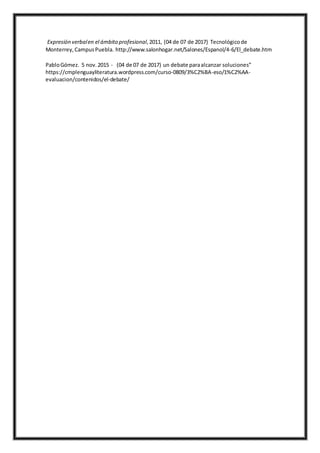Expresión verbalen el ámbito profesional,2011, (04 de 07 de 2017) Tecnológico de
Monterrey,CampusPuebla. http://www.salonhogar.net/Salones/Espanol/4-6/El_debate.htm
PabloGómez. 5 nov.2015 - (04 de 07 de 2017) un debate paraalcanzar soluciones”
https://cmplenguayliteratura.wordpress.com/curso-0809/3%C2%BA-eso/1%C2%AA-
evaluacion/contenidos/el-debate/
 