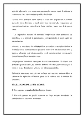vista del adversario, no a su persona, exponiendo nuestro punto de vista de la
manera más clara y contundente posible, sin ofender.
- No se puede participar en un debate si no se tiene preparación en el tema
expuesto. En un debate no se puede improvisar (inventar), las respuestas o los
conceptos deben tener contundencia. Exige estudiar y saber bien de lo que se
habla.
- Los argumentos basados en mentiras comprobadas serán eliminados de
inmediato, y se aplicará la penalización correspondiente al autor según las
circunstancias.
- Cuando se mencionen datos bibliográficos o estadísticos se deberá incluír la
fuente de donde fueron extraídos (ya sea un enlace web o la mencion al libro y
autor de referencia en la cita en cuestión) con la mayor exactitud posible, de lo
contrario esa referencia quedará nula.
Las preguntas formuladas en la parte inferior del enunciado del debate solo
pretenden guiar el debate, no limitarlo. El tema del debate, representado por el
título es lo que discutiremos y lo que nos interesa desarrollar.
Estimados, esperamos que este sea un lugar para exponer nuestras ideas y
contrastar las opiniones diferentes, pues en la variedad está la riqueza del
contenido.
REGLAS GENERALES DEL DEBATE
1. Dos personas no pueden hablar al mismo tiempo.
2. Una sola persona no puede intervenir por largo tiempo, impidiendo la
participación de los demás debatientes.
 