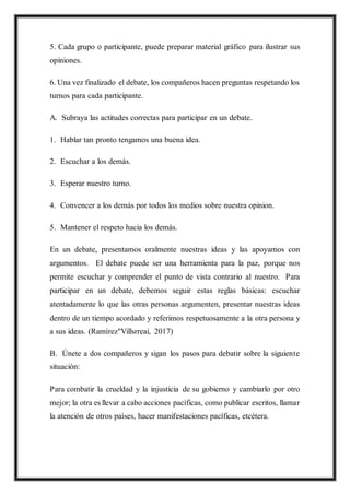 5. Cada grupo o participante, puede preparar material gráfico para ilustrar sus
opiniones.
6. Una vez finalizado el debate, los compañeros hacen preguntas respetando los
turnos para cada participante.
A. Subraya las actitudes correctas para participar en un debate.
1. Hablar tan pronto tengamos una buena idea.
2. Escuchar a los demás.
3. Esperar nuestro turno.
4. Convencer a los demás por todos los medios sobre nuestra opinion.
5. Mantener el respeto hacia los demás.
En un debate, presentamos oralmente nuestras ideas y las apoyamos con
argumentos. El debate puede ser una herramienta para la paz, porque nos
permite escuchar y comprender el punto de vista contrario al nuestro. Para
participar en un debate, debemos seguir estas reglas básicas: escuchar
atentadamente lo que las otras personas argumenten, presentar nuestras ideas
dentro de un tiempo acordado y referimos respetuosamente a la otra persona y
a sus ideas. (Ramírez"Villsrreai, 2017)
B. Únete a dos compañeros y sigan los pasos para debatir sobre la siguiente
situación:
Para combatir la crueldad y la injusticia de su gobierno y cambiarlo por otro
mejor; la otra es llevar a cabo acciones pacíficas, como publicar escritos, llamar
la atención de otros países, hacer manifestaciones pacíficas, etcétera.
 