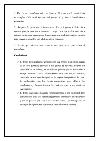 1. Uno de los compañeros será el moderador. El velara por el cumplimiento
de las reglas. Cada uno de los otros participantes escogerá una de las soluciones
propuestas.
2. Después de prepararse individualmente, los participantes tendrán cinco
minutos para exponer sus argumentos. Luego, cada uno tendrá otros cinco
minutos para ofrecer argumentos. Luego, cada uno tendrá otros cinco minutos
para ofrecer argumentos que refuten el de su oponente.
3. Es útil que, mientras una debata, el otro tome notas, para refutar al
compañero.
Conclusiones
 El debate es un espacio de comunicación que permite la discusión acerca
de un tema polémico entre dos o más grupos de personas. Después del
desarrollo de un debate, los estudiantes pueden quedar interesados e
indagar, mediante lecturas, elaboración de fichas, informes, etc. Además,
desarrolla valores como la capacidad de respetar las opiniones de todos,
la colaboración con los demás compañeros para elaborar las
conclusiones y fomenta la toma de conciencia en el comportamiento
democrático.
 El debate suele ser considerado como una técnica o una modalidad de la
comunicación oral. Los debates organizados cuentan con un moderador
y con un público que asiste a las conversaciones. Los participantes se
encargan de exponer sus argumentos sobre el tema en cuestión.
 