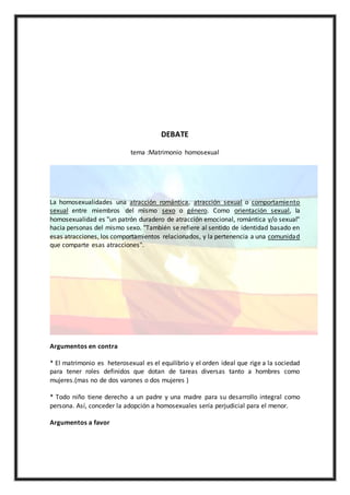DEBATE
tema :Matrimonio homosexual
La homosexualidades una atracción romántica, atracción sexual o comportamiento
sexual entre miembros del mismo sexo o género. Como orientación sexual, la
homosexualidad es "un patrón duradero de atracción emocional, romántica y/o sexual"
hacia personas del mismo sexo. "También se refiere al sentido de identidad basado en
esas atracciones, los comportamientos relacionados, y la pertenencia a una comunidad
que comparte esas atracciones".
Argumentos en contra
* El matrimonio es heterosexual es el equilibrio y el orden ideal que rige a la sociedad
para tener roles definidos que dotan de tareas diversas tanto a hombres como
mujeres.(mas no de dos varones o dos mujeres )
* Todo niño tiene derecho a un padre y una madre para su desarrollo integral como
persona. Así, conceder la adopción a homosexuales sería perjudicial para el menor.
Argumentos a favor
 