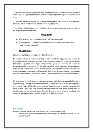 * Todas las personas tienen derecho aser felizy esto implica ser libres e iguales,también
ante la ley. Las leyes deben ser para todos y no debe importar si alguien es heterosexual
o no.
* La ley de adopción vigente no exige ser heterosexual para adoptar. Actualmente,
muchas parejas homosexuales crían a sus hijos, adoptados.
* Los niños y niñas hijos de gays y lesbianas deben tener los mismos derechos que los
de las parejas heterosexuales.
PREGUNTAS
 ¿Está de acuerdo con el matrimonio homosexual?
 ¿Cree que es conveniente que los matrimonios homosexuales
realicen adopciones?
CONCLUSIÓN:
La homosexualidad no es ningún tipo de enfermedad
La homosexualidad o heterosexualidad no son actividades adquiridas por medio de
condicionamientos psicológicos,nipor elproceso de socialización,yaque en una familia
heterosexual pueden nacer hijos homosexuales, y en una sociedad en la cual la
homosexualidad se condene, es burlada, también nacen personas homosexuales,
mismamente si dos homosexuales deciden adoptar, no significa que el niño o niña vaya
a serhomosexual. Por lo cual elniño o niña le dará lo mismo las condiciones psicológicas
impuestas por la familia o sociedad, tendrá conciencia propia de su preferencia sexual.
En la sociedad se tiende a tener una imagen errónea sobre la homosexualidad debido a
laignorancia y ala simplificaciónde conceptos, lahomosexualidad no es un vicio porque
no se puede elegir deliberadamente, cosa que los vicios si que se pueden escoger por el
mero placer. Luego, que una persona practique sexo con otra de su mismo sexo no
significa que sea homosexual, y no, el hecho de criarse en un entorno en el cual hay
ausencia del sexo opuesto tampoco explicaría la homosexualidad.
Bibliografía
Ramírez"Villsrreai.(04de 07 de 2017). educacion . Obtenidode educacion:
https://www.guioteca.com/educacion-para-ninos/que-es-un-debate-y-cuales-son-sus-
caracteristicas/
 