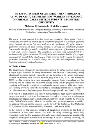2009. In Bardini,, C. Fortin, P. Oldknow, A. & Vagost D. (Eds.). Proceedings of the 9th
International Conference
on Technology in Mathematics Teaching, pp. XXX. Metz, France: ICTMT 9 1- 1
THE EFFECTIVENESS OF AN ENRICHMENT PROGRAM
USING DYNAMIC GEOMETRY SOFTWARE IN DEVELOPING
MATHEMATICALLY GIFTED STUDENTS’ GEOMETRIC
CREATIVITY
Mohamed El-Demerdash, Ulrich Kortenkamp
Institute of Mathematics and Computer Science, University of Education Schwäbisch
Gmünd and University of Education Karlsruhe
The research work presented in this paper was guided by three goals: First, to
identify the principles of preparing an enrichment program in Euclidean geometry
using Dynamic Geometry Software to develop the mathematically gifted students’
geometric creativity in high schools, second, to develop an enrichment program
based on the identified principles, and third, to investigate its effectiveness by testing
it with high school students. The enrichment program was administered to 7
mathematically gifted students in 12 weekly 90-minute sessions. Results of a pre-post
measurements revealed the effectiveness of the program in developing the subjects’
geometric creativity as a whole ability and its four sub-components (fluency,
flexibility, originality, and elaboration).
INTRODUCTION
The development of creativity and innovation among the gifted students has become
a major topic discussed in many international conferences. Consequently, many
educational programs were developed to provide the gifted with various experiences
in order to promote their creative potential (e.g. Cho et al., 2004, and Mohamed,
2003). In this concern, two main approaches appear. Some researchers see that
creativity can be learned and developed directly using specific programs that teach
creativity skills and its operations regardless the subject matters, while others assert
that teaching creativity should be associated to the subject matters and it should be a
part of the corresponding lesson plans that teachers prepare (Jerwan, 2002, p. 38).
With respect to mathematics as a subject matter, there has been a growing interest in
using mathematical content to develop creativity and as a result new terminologies
about creativity appear, such as mathematical creativity, which refers to the creativity
in the field of mathematics. Also, recent studies used geometric content to develop
the creative potential among students (e.g. El-Rayashy & Ibrahim Al-Baz Mohamed
2000, Ibrahim Al-Baz Mohamed 1999, Mohamed, 2003, Weth, 1998).
In the context of the growing concern of developing creativity in the field of
mathematics, a new trend appears that calls for using technology would help
promoting creativity. For addressing this call, many studies conducted adopting the
integrated learning environment with technology in order to develop creativity, for
 