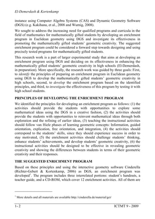 El-Demerdash & Kortenkamp
1- 2 ICTMT 9 - 2009
instance using Computer Algebra Systems (CAS) and Dynamic Geometry Software
(DGS) (e.g. Kakihana, et al., 2008 and Wurnig, 2008).
We sought to address the increasing need for qualified programs and curricula in the
field of mathematics for mathematically gifted students by developing an enrichment
program in Euclidean geometry using DGS and investigate its effectiveness in
promoting the mathematically gifted students’ geometric creativity. The suggested
enrichment program could be considered a forward step towards designing and using
precisely tested programs for mathematically gifted students.
This research work is a part of larger experimental study that aims at developing an
enrichment program using DGS and deciding on its effectiveness in enhancing the
mathematically gifted students’ geometric creativity in high schools (El-Demerdash,
in preparation). More specifically, the research work was guided by three goals: First,
to identify the principles of preparing an enrichment program in Euclidean geometry
using DGS to develop the mathematically gifted students’ geometric creativity in
high schools, second, to develop the enrichment program based on the identified
principles, and third, to investigate the effectiveness of this program by testing it with
high school students.
PRINCIPLES OF DEVELOPING THE ENRICHMENT PROGRAM
We identified the principles for developing an enrichment program as follows: (1) the
activities should provide the students with opportunities to explore some
mathematical ideas using the DGS in a creative fashion, (2) the activities should
provide the students with opportunities to reinvent mathematical ideas through both
exploration and the refining of earlier ideas, (3) teaching the instructional activities
should follow van Hiele phases of learning geometric concepts: Information, guided
orientation, explication, free orientation, and integration, (4) the activities should
correspond to the students’ skills, since they should experience success in order to
stay motivated, (5) the enrichment activities should challenge students’ thinking,
enhance students’ achievements, and develop students’ geometric creativity, (6) the
instructional activities should be designed to be effective in revealing geometric
creativity and showing the differences between students in terms of their geometric
creativity and their responses.
THE SUGGESTED ENRICHMENT PROGRAM
Based on these principles and using the interactive geometry software Cinderella
(Richter-Gebert & Kortenkamp, 2006) as DGS, an enrichment program was
developed1
. The program includes three interrelated portions: student’s handouts, a
teacher guide, and a CD-ROM, which cover 12 enrichment activities. All of them are
1
More details and all materials are available http://cinderella.de/material/gct/
 