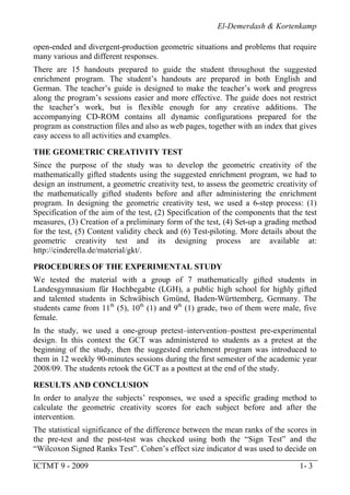 El-Demerdash & Kortenkamp
ICTMT 9 - 2009 1- 3
open-ended and divergent-production geometric situations and problems that require
many various and different responses.
There are 15 handouts prepared to guide the student throughout the suggested
enrichment program. The student’s handouts are prepared in both English and
German. The teacher’s guide is designed to make the teacher’s work and progress
along the program’s sessions easier and more effective. The guide does not restrict
the teacher’s work, but is flexible enough for any creative additions. The
accompanying CD-ROM contains all dynamic configurations prepared for the
program as construction files and also as web pages, together with an index that gives
easy access to all activities and examples.
THE GEOMETRIC CREATIVITY TEST
Since the purpose of the study was to develop the geometric creativity of the
mathematically gifted students using the suggested enrichment program, we had to
design an instrument, a geometric creativity test, to assess the geometric creativity of
the mathematically gifted students before and after administering the enrichment
program. In designing the geometric creativity test, we used a 6-step process: (1)
Specification of the aim of the test, (2) Specification of the components that the test
measures, (3) Creation of a preliminary form of the test, (4) Set-up a grading method
for the test, (5) Content validity check and (6) Test-piloting. More details about the
geometric creativity test and its designing process are available at:
http://cinderella.de/material/gkt/.
PROCEDURES OF THE EXPERIMENTAL STUDY
We tested the material with a group of 7 mathematically gifted students in
Landesgymnasium für Hochbegabte (LGH), a public high school for highly gifted
and talented students in Schwäbisch Gmünd, Baden-Württemberg, Germany. The
students came from 11th
(5), 10th
(1) and 9th
(1) grade, two of them were male, five
female.
In the study, we used a one-group pretest–intervention–posttest pre-experimental
design. In this context the GCT was administered to students as a pretest at the
beginning of the study, then the suggested enrichment program was introduced to
them in 12 weekly 90-minutes sessions during the first semester of the academic year
2008/09. The students retook the GCT as a posttest at the end of the study.
RESULTS AND CONCLUSION
In order to analyze the subjects’ responses, we used a specific grading method to
calculate the geometric creativity scores for each subject before and after the
intervention.
The statistical significance of the difference between the mean ranks of the scores in
the pre-test and the post-test was checked using both the “Sign Test” and the
“Wilcoxon Signed Ranks Test”. Cohen’s effect size indicator d was used to decide on
 