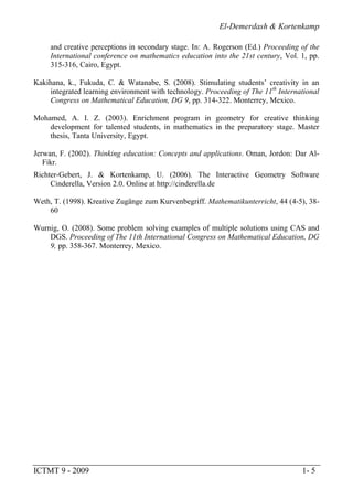 El-Demerdash & Kortenkamp
ICTMT 9 - 2009 1- 5
and creative perceptions in secondary stage. In: A. Rogerson (Ed.) Proceeding of the
International conference on mathematics education into the 21st century, Vol. 1, pp.
315-316, Cairo, Egypt.
Kakihana, k., Fukuda, C. & Watanabe, S. (2008). Stimulating students’ creativity in an
integrated learning environment with technology. Proceeding of The 11th
International
Congress on Mathematical Education, DG 9, pp. 314-322. Monterrey, Mexico.
Mohamed, A. I. Z. (2003). Enrichment program in geometry for creative thinking
development for talented students, in mathematics in the preparatory stage. Master
thesis, Tanta University, Egypt.
Jerwan, F. (2002). Thinking education: Concepts and applications. Oman, Jordon: Dar Al-
Fikr.
Richter-Gebert, J. & Kortenkamp, U. (2006). The Interactive Geometry Software
Cinderella, Version 2.0. Online at http://cinderella.de
Weth, T. (1998). Kreative Zugänge zum Kurvenbegriff. Mathematikunterricht, 44 (4-5), 38-
60
Wurnig, O. (2008). Some problem solving examples of multiple solutions using CAS and
DGS. Proceeding of The 11th International Congress on Mathematical Education, DG
9, pp. 358-367. Monterrey, Mexico.
 