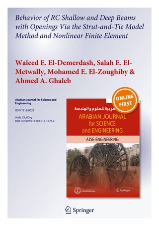 1 23
Arabian Journal for Science and
Engineering
ISSN 1319-8025
Arab J Sci Eng
DOI 10.1007/s13369-015-1678-x
Behavior of RC Shallow and Deep Beams
with Openings Via the Strut-and-Tie Model
Method and Nonlinear Finite Element
Waleed E. El-Demerdash, Salah E. El-
Metwally, Mohamed E. El-Zoughiby &
Ahmed A. Ghaleb
 