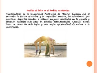 Facilita el éxito en el ámbito académico
Investigadores de la Universidad Autónoma de Madrid, sugieren que al
entrenar la fuerza muscular y la capacidad motora, los estudiantes que
practican deportes tienden a obtener mejores resultados en la escuela y
obtienen puntajes más altos en pruebas estandarizadas. Además, tienen
tasas de deserción más bajas y una mejor oportunidad de entrar a la
universidad.
 