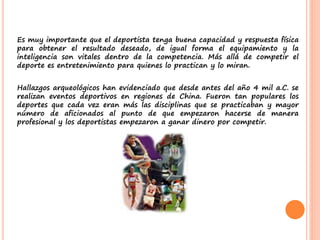 Es muy importante que el deportista tenga buena capacidad y respuesta física
para obtener el resultado deseado, de igual forma el equipamiento y la
inteligencia son vitales dentro de la competencia. Más allá de competir el
deporte es entretenimiento para quienes lo practican y lo miran.
Hallazgos arqueológicos han evidenciado que desde antes del año 4 mil a.C. se
realizan eventos deportivos en regiones de China. Fueron tan populares los
deportes que cada vez eran más las disciplinas que se practicaban y mayor
número de aficionados al punto de que empezaron hacerse de manera
profesional y los deportistas empezaron a ganar dinero por competir.
 