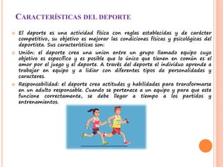 CARACTERÍSTICAS DEL DEPORTE
 El deporte es una actividad física con reglas establecidas y de carácter
competitivo, su objetivo es mejorar las condiciones físicas y psicológicas del
deportista. Sus características son:
 Unión: el deporte crea una union entre un grupo llamado equipo cuyo
objetivo es específico y es posible que lo único que tienen en común es el
amor por el juego y el deporte. A través del deporte el individuo aprende a
trabajar en equipo y a lidiar con diferentes tipos de personalidades y
caracteres.
 Responsabilidad: el deporte crea actitudes y habilidades para transformarse
en un adulto responsable. Cuando se pertenece a un equipo y para que este
funcione correctamente, se debe llegar a tiempo a los partidos y
entrenamientos.
 