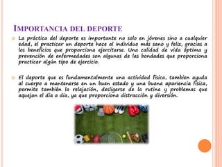 IMPORTANCIA DEL DEPORTE
 La práctica del deporte es importante no solo en jóvenes sino a cualquier
edad, el practicar un deporte hace al individuo más sano y feliz, gracias a
los beneficios que proporciona ejercitarse. Una calidad de vida óptima y
prevención de enfermedades son algunas de las bondades que proporciona
practicar algún tipo de ejercicio.
 El deporte que es fundamentalmente una actividad fisica, tambien ayuda
al cuerpo a mantenerse en un buen estado y una buena apariencia física,
permite también la relajación, desligarse de la rutina y problemas que
aquejan el dia a dia, ya que proporciona distracción y diversión.
 