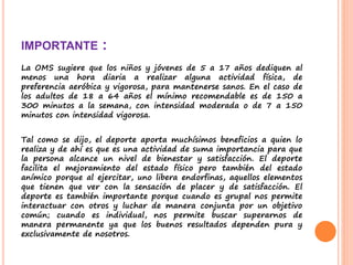 IMPORTANTE :
La OMS sugiere que los niños y jóvenes de 5 a 17 años dediquen al
menos una hora diaria a realizar alguna actividad física, de
preferencia aeróbica y vigorosa, para mantenerse sanos. En el caso de
los adultos de 18 a 64 años el mínimo recomendable es de 150 a
300 minutos a la semana, con intensidad moderada o de 7 a 150
minutos con intensidad vigorosa.
Tal como se dijo, el deporte aporta muchísimos beneficios a quien lo
realiza y de ahí es que es una actividad de suma importancia para que
la persona alcance un nivel de bienestar y satisfacción. El deporte
facilita el mejoramiento del estado físico pero también del estado
anímico porque al ejercitar, uno libera endorfinas, aquellos elementos
que tienen que ver con la sensación de placer y de satisfacción. El
deporte es también importante porque cuando es grupal nos permite
interactuar con otros y luchar de manera conjunta por un objetivo
común; cuando es individual, nos permite buscar superarnos de
manera permanente ya que los buenos resultados dependen pura y
exclusivamente de nosotros.
 