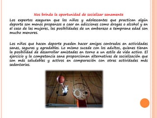 Nos brinda la oportunidad de socializar sanamente
Los expertos aseguran que los niños y adolescentes que practican algún
deporte son menos propensos a caer en adicciones como drogas o alcohol y en
el caso de las mujeres, las posibilidades de un embarazo a temprana edad son
mucho menores.
Los niños que hacen deporte pueden hacer amigos centrados en actividades
sanas, seguras y agradables. Lo mismo sucede con los adultos, quienes tienen
la posibilidad de desarrollar amistades en torno a un estilo de vida activo. El
ejercicio y la competencia sana proporcionan alternativas de socialización que
son más saludables y activos en comparación con otras actividades más
sedentarias.
 