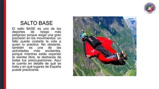 SALTO BASE
El salto BASE es uno de los
deportes de riesgo más
peligroso porque exige una gran
precisión en los movimientos: un
fallo puede costarle la vida a
quien lo practica. No obstante,
también es una de las
actividades más excitantes,
porque mientras estás cayendo
te sientes libre, te deshaces de
todas tus preocupaciones. Aquí
te cuento en detalle de qué se
trata y en qué lugares de España
puede practicarse.
 