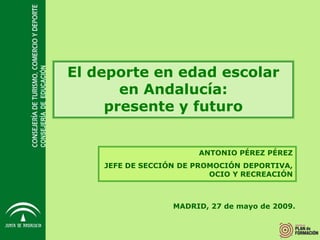 El deporte en edad escolar
CONSEJERÍA DE EDUCACIÓN




                                 en Andalucía:
                               presente y futuro


                                                 ANTONIO PÉREZ PÉREZ
                              JEFE DE SECCIÓN DE PROMOCIÓN DEPORTIVA,
                                                    OCIO Y RECREACIÓN



                                            MADRID, 27 de mayo de 2009.
 