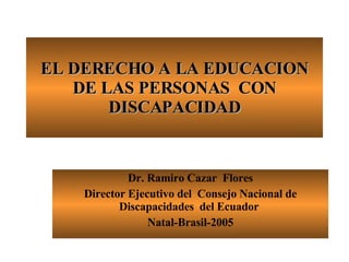 EL DERECHO A LA EDUCACION DE LAS PERSONAS  CON DISCAPACIDAD Dr. Ramiro Cazar  Flores Director Ejecutivo del  Consejo Nacional de Discapacidades  del Ecuador  Natal-Brasil-2005 