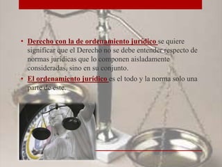 • Derecho con la de ordenamiento jurídico se quiere
significar que el Derecho no se debe entender respecto de
normas jurídicas que lo componen aisladamente
consideradas, sino en su conjunto.
• El ordenamiento jurídico es el todo y la norma solo una
parte de este.
 