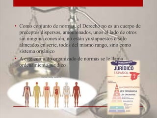 • Como conjunto de normas, el Derecho no es un cuerpo de
preceptos dispersos, amontonados, unos al lado de otros
sin ninguna conexión, no están yuxtapuestos o solo
alineados en serie, todos del mismo rango, sino como
sistema orgánico
• A este conjunto organizado de normas se le llama
ordenamiento jurídico
 