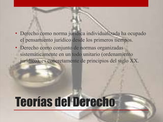 Teorías del Derecho
• Derecho como norma jurídica individualizada ha ocupado
el pensamiento jurídico desde los primeros tiempos.
• Derecho como conjunto de normas organizadas
sistemáticamente en un todo unitario (ordenamiento
jurídico), es concretamente de principios del siglo XX.
 