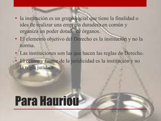 Para Hauriou
• la institución es un grupo social que tiene la finalidad o
idea de realizar una empresa duradera en común y
organiza un poder dotado de órganos.
• El elemento objetivo del Derecho es la institución y no la
norma.
• Las instituciones son las que hacen las reglas de Derecho.
• El centro y fuente de la juridicidad es la institución y no
la regla jurídica.
 