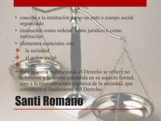 Santi Romano
• concibe a la institución como un ente o cuerpo social
organizado.
• institución como ordenamiento jurídico o como
institución
• elementos esenciales son:
 la sociedad
 el orden social
 la organización.
• Para la teoría institucional, el Derecho se refiere no
solamente a la norma entendida en su aspecto formal,
sino a la total estructura orgánica de la sociedad, que
constituye el fundamento del Derecho.
 