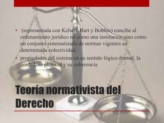Teoría normativista del
Derecho
• (representada con Kelsen, Hart y Bobbio) concibe al
ordenamiento jurídico no como una institución sino como
un conjunto sistematizado de normas vigentes en
determinada colectividad.
• propiedades del sistema en su sentido lógico-formal, la
unidad, su plenitud y su coherencia
 