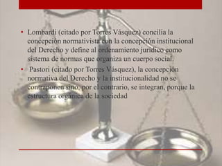 • Lombardi (citado por Torres Vásquez) concilia la
concepción normativista con la concepción institucional
del Derecho y define al ordenamiento jurídico como
sistema de normas que organiza un cuerpo social.
• Pastori (citado por Torres Vásquez), la concepción
normativa del Derecho y la institucionalidad no se
contraponen sino, por el contrario, se integran, porque la
estructura orgánica de la sociedad
 