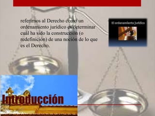 Introducción
referirnos al Derecho como un
ordenamiento jurídico es determinar
cuál ha sido la construcción (o
redefinición) de una noción de lo que
es el Derecho.
 