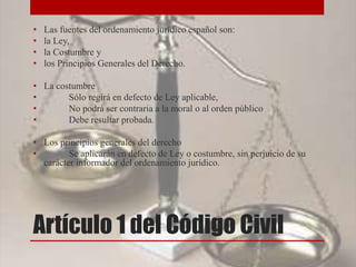 Artículo 1 del Código Civil
• Las fuentes del ordenamiento jurídico español son:
• la Ley,
• la Costumbre y
• los Principios Generales del Derecho.
• La costumbre
• Sólo regirá en defecto de Ley aplicable,
• No podrá ser contraria a la moral o al orden público
• Debe resultar probada.
• Los principios generales del derecho
• Se aplicarán en defecto de Ley o costumbre, sin perjuicio de su
carácter informador del ordenamiento jurídico.
 