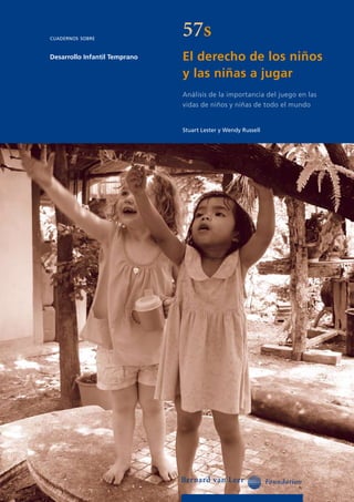 cuadernos sobre
                               57s
Desarrollo Infantil Temprano   El derecho de los niños
                               y las niñas a jugar
                               Análisis de la importancia del juego en las
                               vidas de niños y niñas de todo el mundo


                               Stuart Lester y Wendy Russell
 
