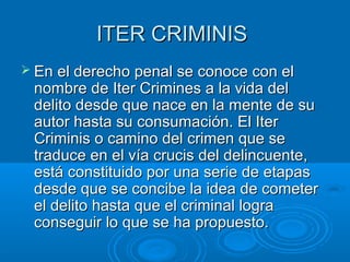 ITER CRIMINISITER CRIMINIS
 En el derecho penal se conoce con elEn el derecho penal se conoce con el
nombre de Iter Crimines a la vida delnombre de Iter Crimines a la vida del
delito desde que nace en la mente de sudelito desde que nace en la mente de su
autor hasta su consumación. El Iterautor hasta su consumación. El Iter
Criminis o camino del crimen que seCriminis o camino del crimen que se
traduce en el vía crucis del delincuente,traduce en el vía crucis del delincuente,
está constituido por una serie de etapasestá constituido por una serie de etapas
desde que se concibe la idea de cometerdesde que se concibe la idea de cometer
el delito hasta que el criminal lograel delito hasta que el criminal logra
conseguir lo que se ha propuesto.conseguir lo que se ha propuesto.
 